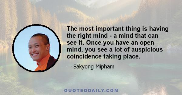 The most important thing is having the right mind - a mind that can see it. Once you have an open mind, you see a lot of auspicious coincidence taking place.