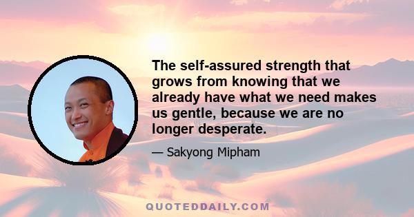 The self-assured strength that grows from knowing that we already have what we need makes us gentle, because we are no longer desperate.