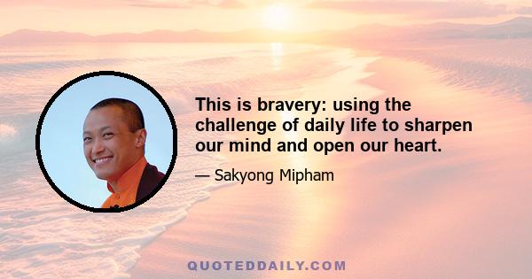 This is bravery: using the challenge of daily life to sharpen our mind and open our heart.