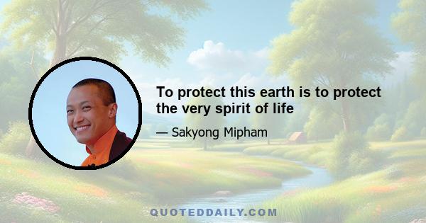 To protect this earth is to protect the very spirit of life