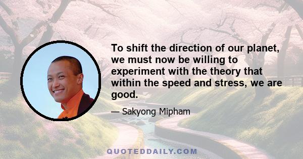 To shift the direction of our planet, we must now be willing to experiment with the theory that within the speed and stress, we are good.