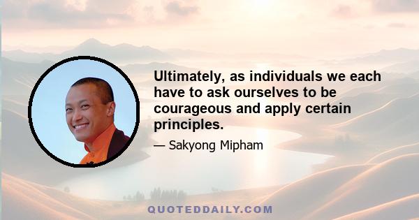 Ultimately, as individuals we each have to ask ourselves to be courageous and apply certain principles.