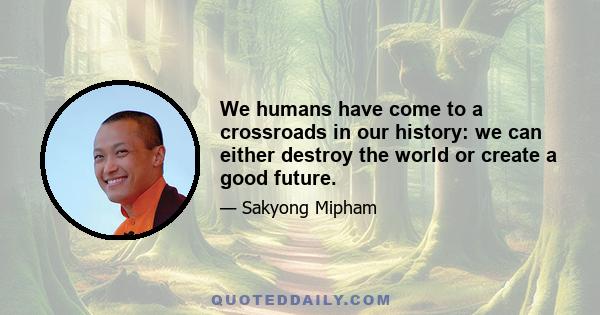 We humans have come to a crossroads in our history: we can either destroy the world or create a good future.