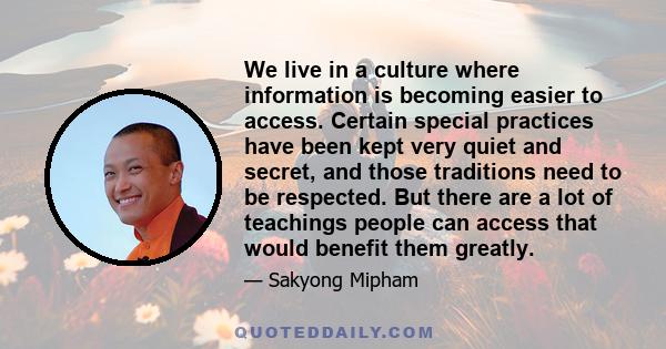 We live in a culture where information is becoming easier to access. Certain special practices have been kept very quiet and secret, and those traditions need to be respected. But there are a lot of teachings people can 