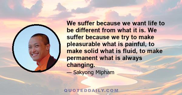 We suffer because we want life to be different from what it is. We suffer because we try to make pleasurable what is painful, to make solid what is fluid, to make permanent what is always changing.