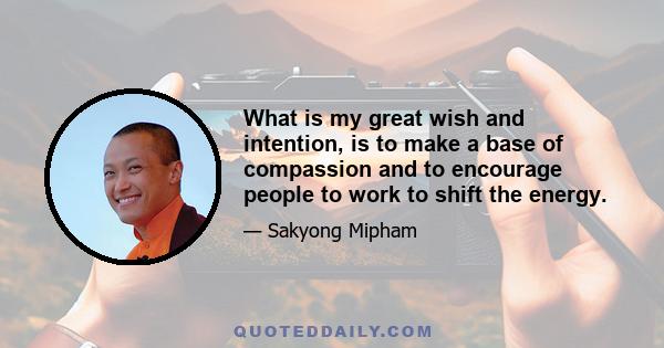 What is my great wish and intention, is to make a base of compassion and to encourage people to work to shift the energy.