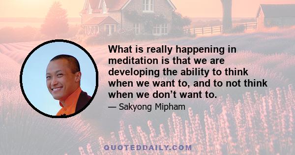 What is really happening in meditation is that we are developing the ability to think when we want to, and to not think when we don’t want to.