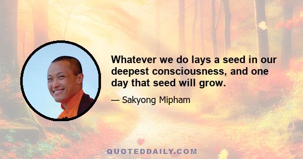 Whatever we do lays a seed in our deepest consciousness, and one day that seed will grow.