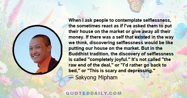 When I ask people to contemplate selflessness, the sometimes react as if I've asked them to put their house on the market or give away all their money. If there was a self that existed in the way we think, discovering