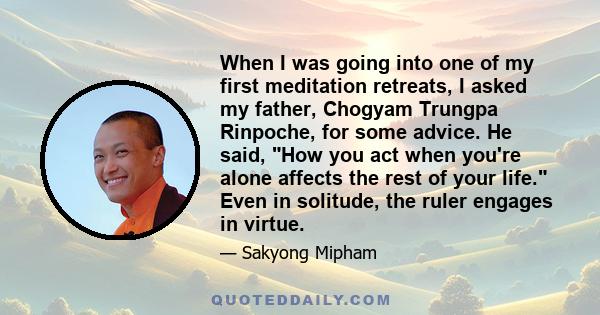 When I was going into one of my first meditation retreats, I asked my father, Chogyam Trungpa Rinpoche, for some advice. He said, How you act when you're alone affects the rest of your life. Even in solitude, the ruler