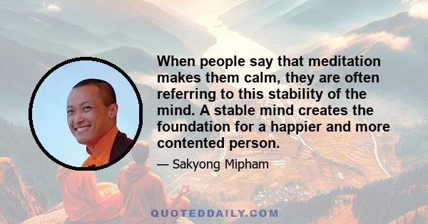 When people say that meditation makes them calm, they are often referring to this stability of the mind. A stable mind creates the foundation for a happier and more contented person.