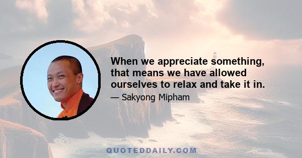 When we appreciate something, that means we have allowed ourselves to relax and take it in.