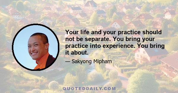 Your life and your practice should not be separate. You bring your practice into experience. You bring it about.