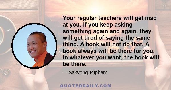 Your regular teachers will get mad at you. If you keep asking something again and again, they will get tired of saying the same thing. A book will not do that. A book always will be there for you. In whatever you want,