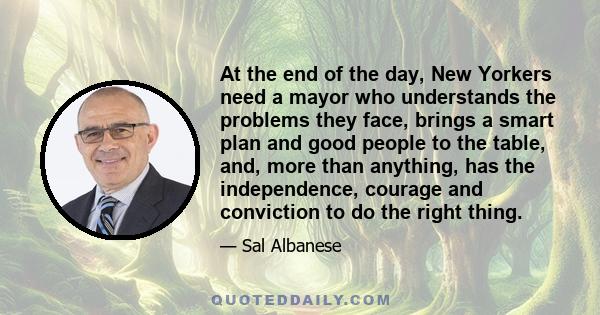 At the end of the day, New Yorkers need a mayor who understands the problems they face, brings a smart plan and good people to the table, and, more than anything, has the independence, courage and conviction to do the