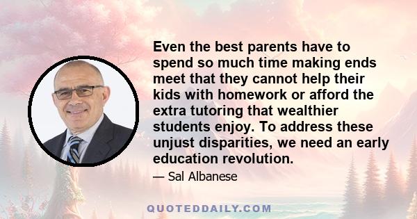 Even the best parents have to spend so much time making ends meet that they cannot help their kids with homework or afford the extra tutoring that wealthier students enjoy. To address these unjust disparities, we need