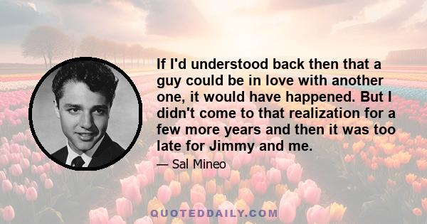 If I'd understood back then that a guy could be in love with another one, it would have happened. But I didn't come to that realization for a few more years and then it was too late for Jimmy and me.