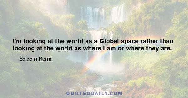 I'm looking at the world as a Global space rather than looking at the world as where I am or where they are.