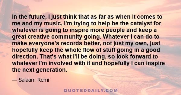 In the future, I just think that as far as when it comes to me and my music, I'm trying to help be the catalyst for whatever is going to inspire more people and keep a great creative community going. Whatever I can do