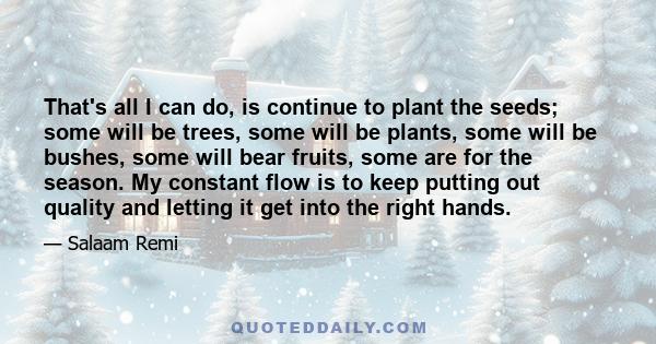 That's all I can do, is continue to plant the seeds; some will be trees, some will be plants, some will be bushes, some will bear fruits, some are for the season. My constant flow is to keep putting out quality and