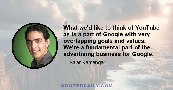 What we'd like to think of YouTube as is a part of Google with very overlapping goals and values. We're a fundamental part of the advertising business for Google.