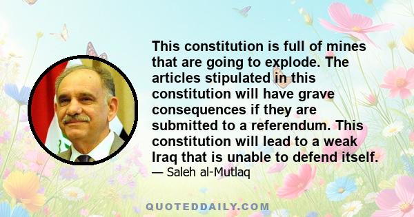 This constitution is full of mines that are going to explode. The articles stipulated in this constitution will have grave consequences if they are submitted to a referendum. This constitution will lead to a weak Iraq