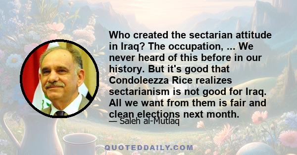 Who created the sectarian attitude in Iraq? The occupation, ... We never heard of this before in our history. But it's good that Condoleezza Rice realizes sectarianism is not good for Iraq. All we want from them is fair 