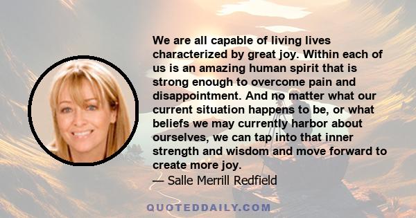 We are all capable of living lives characterized by great joy. Within each of us is an amazing human spirit that is strong enough to overcome pain and disappointment. And no matter what our current situation happens to