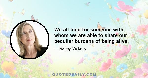 We all long for someone with whom we are able to share our peculiar burdens of being alive.