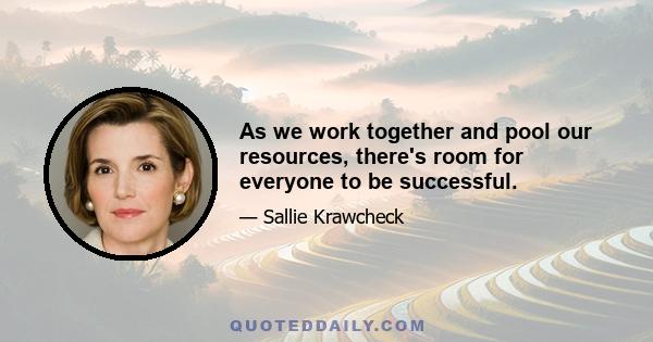 As we work together and pool our resources, there's room for everyone to be successful.