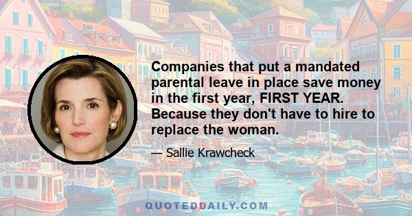 Companies that put a mandated parental leave in place save money in the first year, FIRST YEAR. Because they don't have to hire to replace the woman.