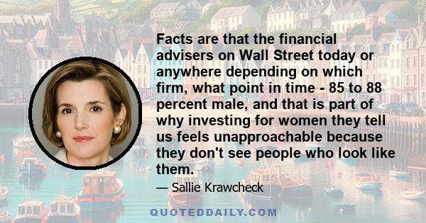 Facts are that the financial advisers on Wall Street today or anywhere depending on which firm, what point in time - 85 to 88 percent male, and that is part of why investing for women they tell us feels unapproachable