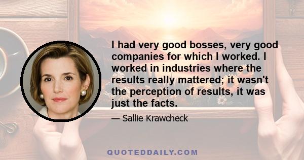 I had very good bosses, very good companies for which I worked. I worked in industries where the results really mattered; it wasn't the perception of results, it was just the facts.