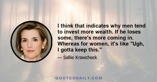 I think that indicates why men tend to invest more wealth. If he loses some, there's more coming in. Whereas for women, it's like Ugh, I gotta keep this.