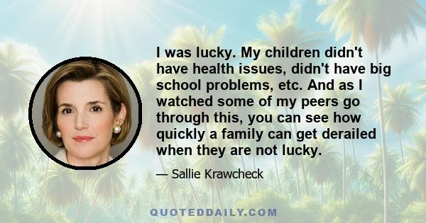 I was lucky. My children didn't have health issues, didn't have big school problems, etc. And as I watched some of my peers go through this, you can see how quickly a family can get derailed when they are not lucky.