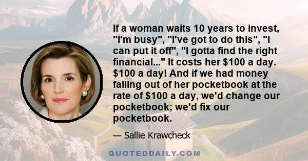 If a woman waits 10 years to invest, I'm busy, I've got to do this, I can put it off, I gotta find the right financial... It costs her $100 a day. $100 a day! And if we had money falling out of her pocketbook at the