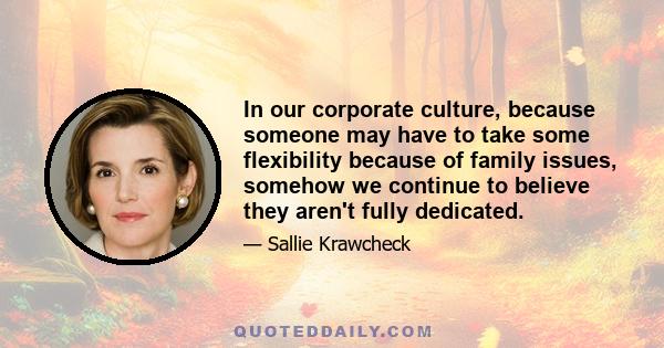 In our corporate culture, because someone may have to take some flexibility because of family issues, somehow we continue to believe they aren't fully dedicated.