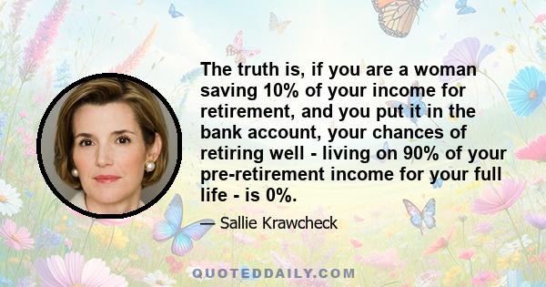 The truth is, if you are a woman saving 10% of your income for retirement, and you put it in the bank account, your chances of retiring well - living on 90% of your pre-retirement income for your full life - is 0%.