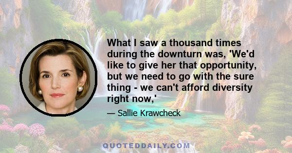 What I saw a thousand times during the downturn was, 'We'd like to give her that opportunity, but we need to go with the sure thing - we can't afford diversity right now,'