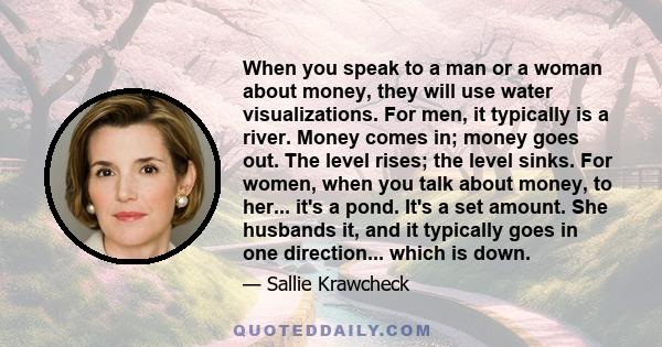 When you speak to a man or a woman about money, they will use water visualizations. For men, it typically is a river. Money comes in; money goes out. The level rises; the level sinks. For women, when you talk about