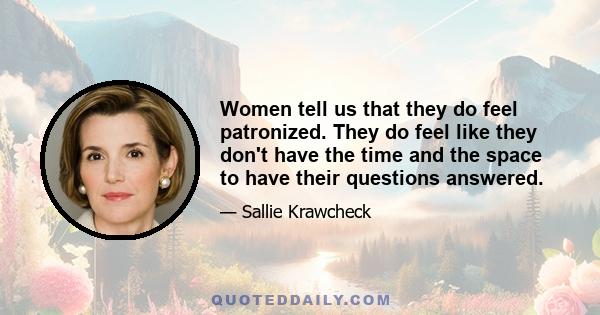 Women tell us that they do feel patronized. They do feel like they don't have the time and the space to have their questions answered.