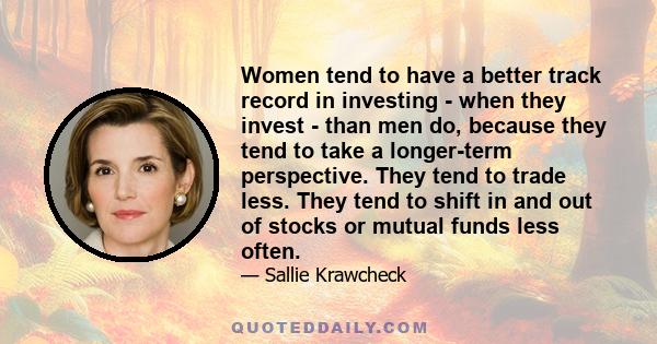 Women tend to have a better track record in investing - when they invest - than men do, because they tend to take a longer-term perspective. They tend to trade less. They tend to shift in and out of stocks or mutual