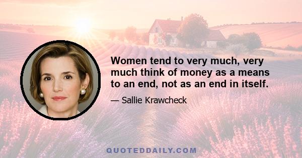 Women tend to very much, very much think of money as a means to an end, not as an end in itself.