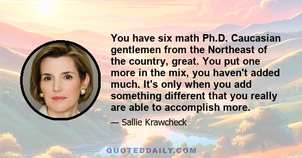 You have six math Ph.D. Caucasian gentlemen from the Northeast of the country, great. You put one more in the mix, you haven't added much. It's only when you add something different that you really are able to