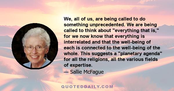 We, all of us, are being called to do something unprecedented. We are being called to think about everything that is, for we now know that everything is interrelated and that the well-being of each is connected to the