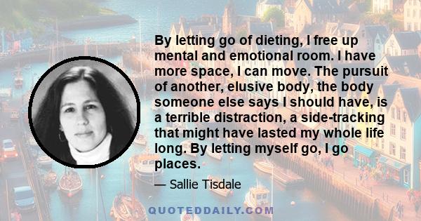 By letting go of dieting, I free up mental and emotional room. I have more space, I can move. The pursuit of another, elusive body, the body someone else says I should have, is a terrible distraction, a side-tracking