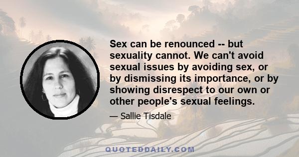 Sex can be renounced -- but sexuality cannot. We can't avoid sexual issues by avoiding sex, or by dismissing its importance, or by showing disrespect to our own or other people's sexual feelings.