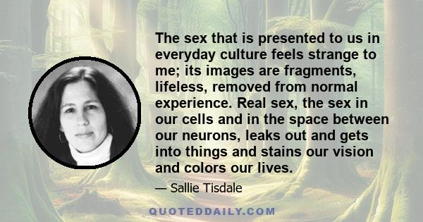 The sex that is presented to us in everyday culture feels strange to me; its images are fragments, lifeless, removed from normal experience. Real sex, the sex in our cells and in the space between our neurons, leaks out 