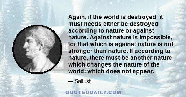 Again, if the world is destroyed, it must needs either be destroyed according to nature or against nature. Against nature is impossible, for that which is against nature is not stronger than nature. If according to