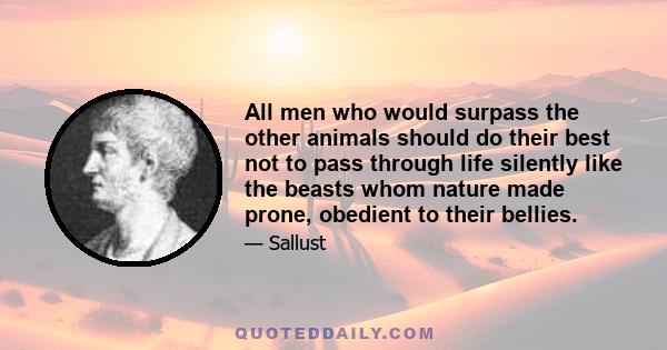 All men who would surpass the other animals should do their best not to pass through life silently like the beasts whom nature made prone, obedient to their bellies.